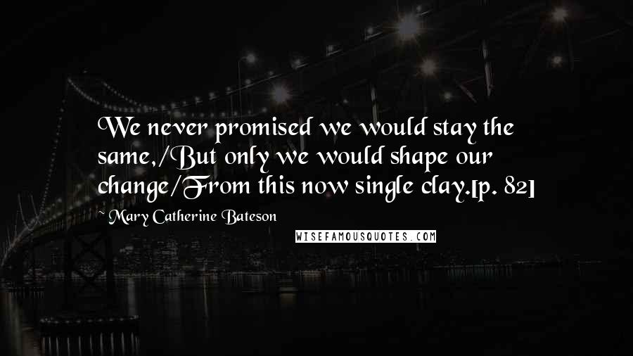 Mary Catherine Bateson Quotes: We never promised we would stay the same,/But only we would shape our change/From this now single clay.[p. 82]