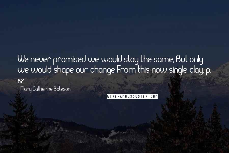 Mary Catherine Bateson Quotes: We never promised we would stay the same,/But only we would shape our change/From this now single clay.[p. 82]