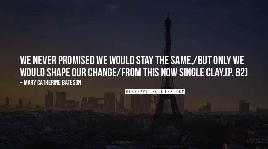 Mary Catherine Bateson Quotes: We never promised we would stay the same,/But only we would shape our change/From this now single clay.[p. 82]