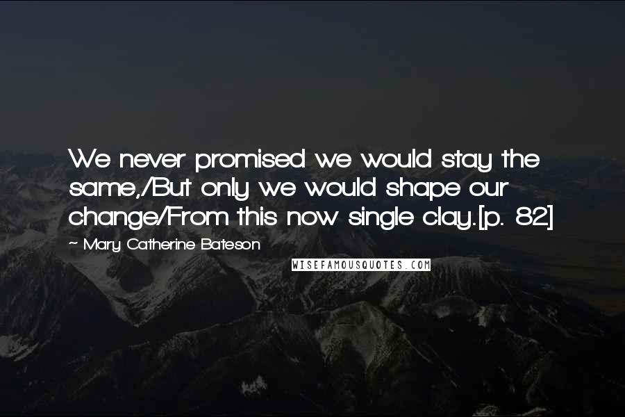 Mary Catherine Bateson Quotes: We never promised we would stay the same,/But only we would shape our change/From this now single clay.[p. 82]