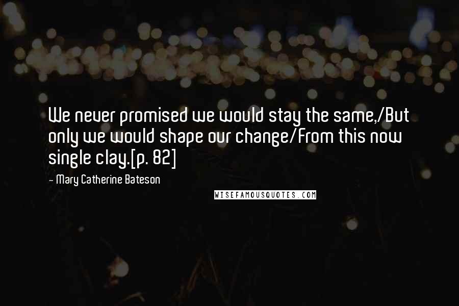 Mary Catherine Bateson Quotes: We never promised we would stay the same,/But only we would shape our change/From this now single clay.[p. 82]