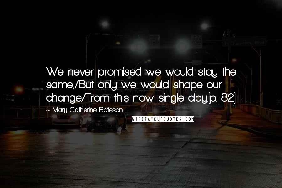 Mary Catherine Bateson Quotes: We never promised we would stay the same,/But only we would shape our change/From this now single clay.[p. 82]