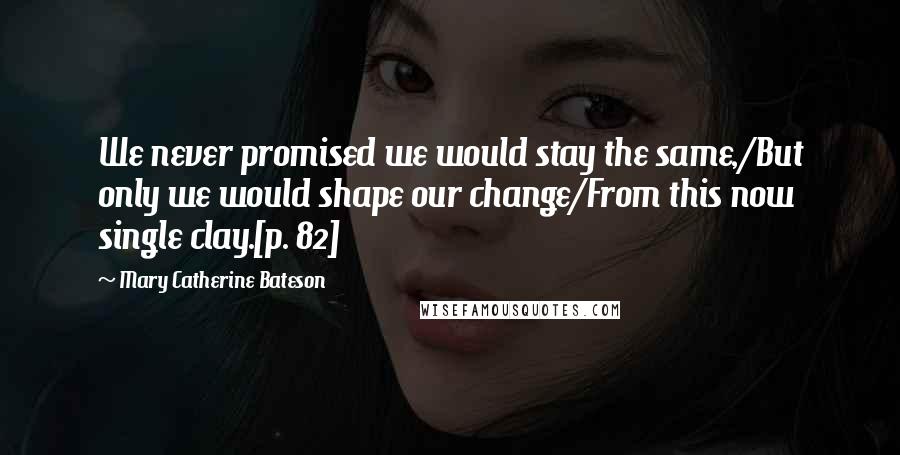 Mary Catherine Bateson Quotes: We never promised we would stay the same,/But only we would shape our change/From this now single clay.[p. 82]