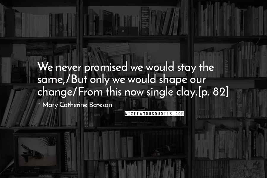 Mary Catherine Bateson Quotes: We never promised we would stay the same,/But only we would shape our change/From this now single clay.[p. 82]