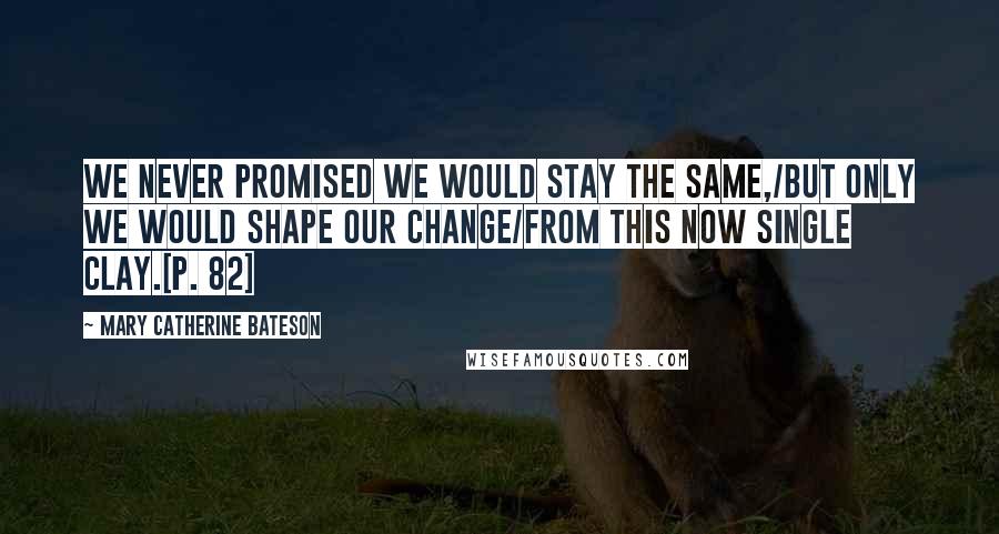 Mary Catherine Bateson Quotes: We never promised we would stay the same,/But only we would shape our change/From this now single clay.[p. 82]