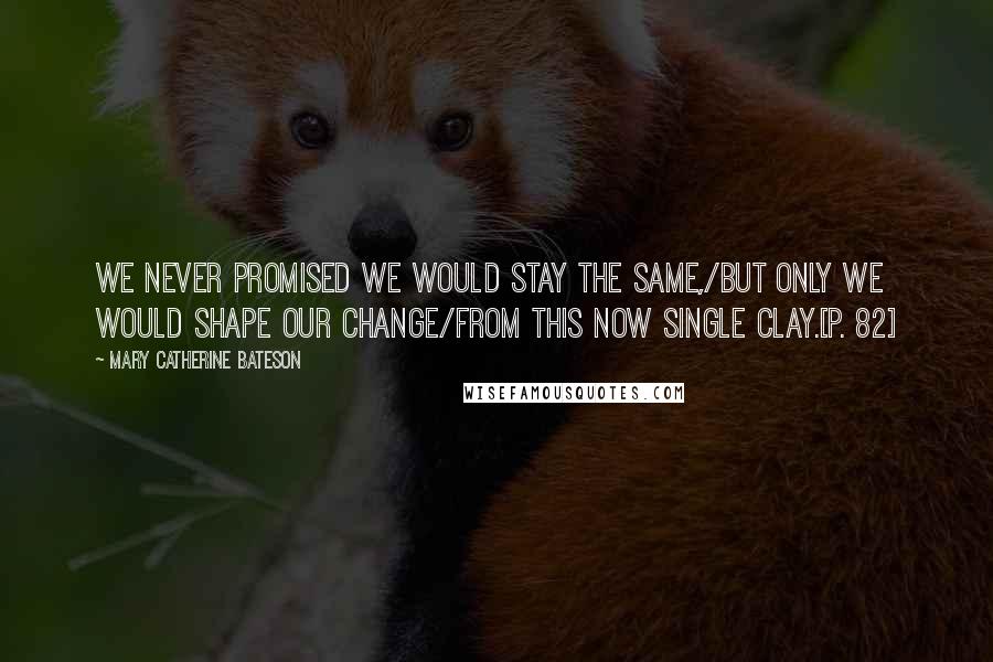 Mary Catherine Bateson Quotes: We never promised we would stay the same,/But only we would shape our change/From this now single clay.[p. 82]