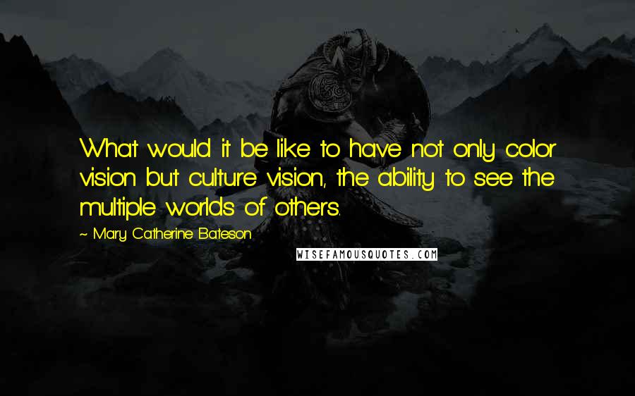 Mary Catherine Bateson Quotes: What would it be like to have not only color vision but culture vision, the ability to see the multiple worlds of others.