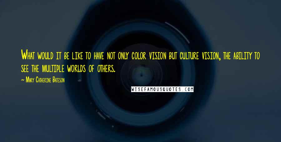 Mary Catherine Bateson Quotes: What would it be like to have not only color vision but culture vision, the ability to see the multiple worlds of others.