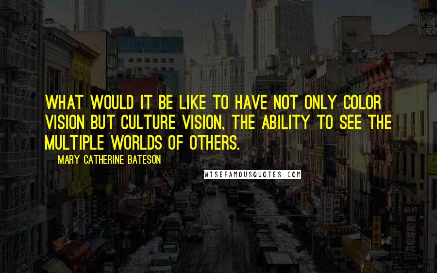 Mary Catherine Bateson Quotes: What would it be like to have not only color vision but culture vision, the ability to see the multiple worlds of others.