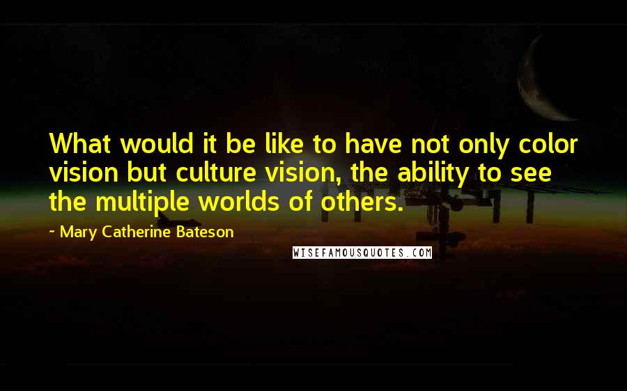 Mary Catherine Bateson Quotes: What would it be like to have not only color vision but culture vision, the ability to see the multiple worlds of others.