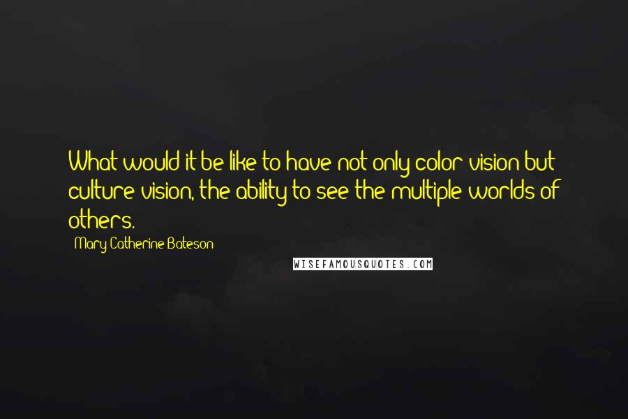 Mary Catherine Bateson Quotes: What would it be like to have not only color vision but culture vision, the ability to see the multiple worlds of others.