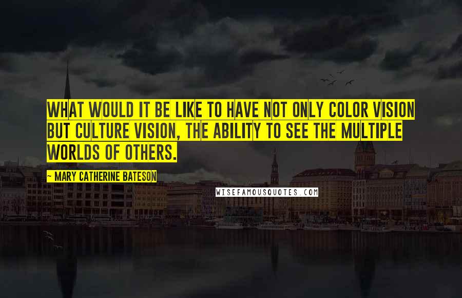 Mary Catherine Bateson Quotes: What would it be like to have not only color vision but culture vision, the ability to see the multiple worlds of others.