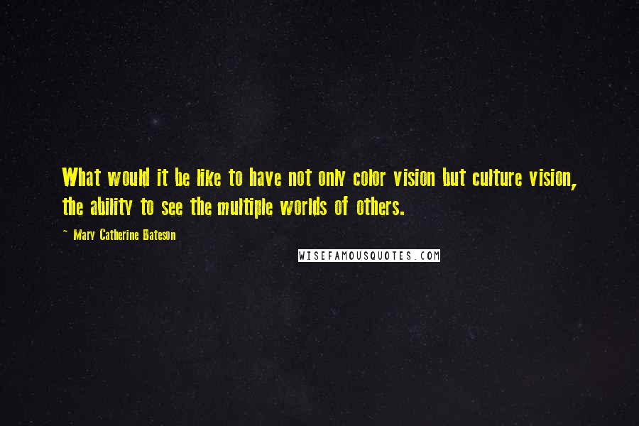 Mary Catherine Bateson Quotes: What would it be like to have not only color vision but culture vision, the ability to see the multiple worlds of others.