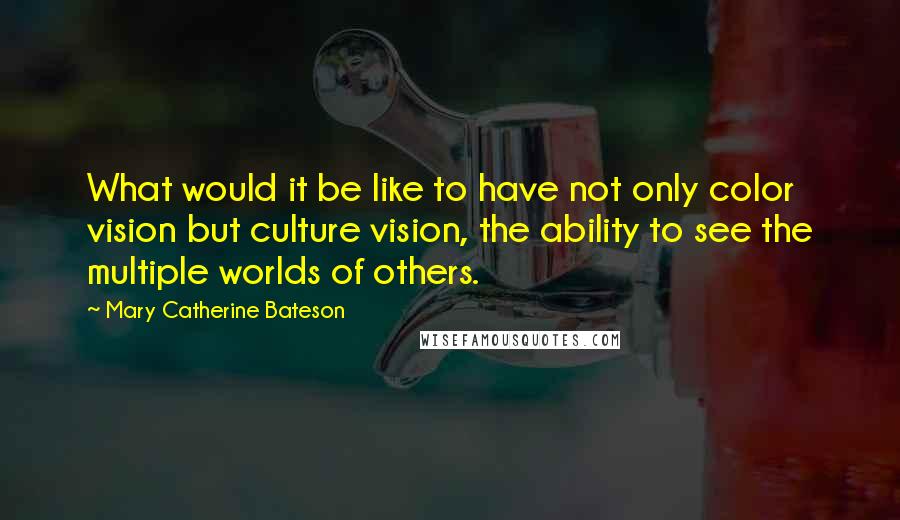 Mary Catherine Bateson Quotes: What would it be like to have not only color vision but culture vision, the ability to see the multiple worlds of others.