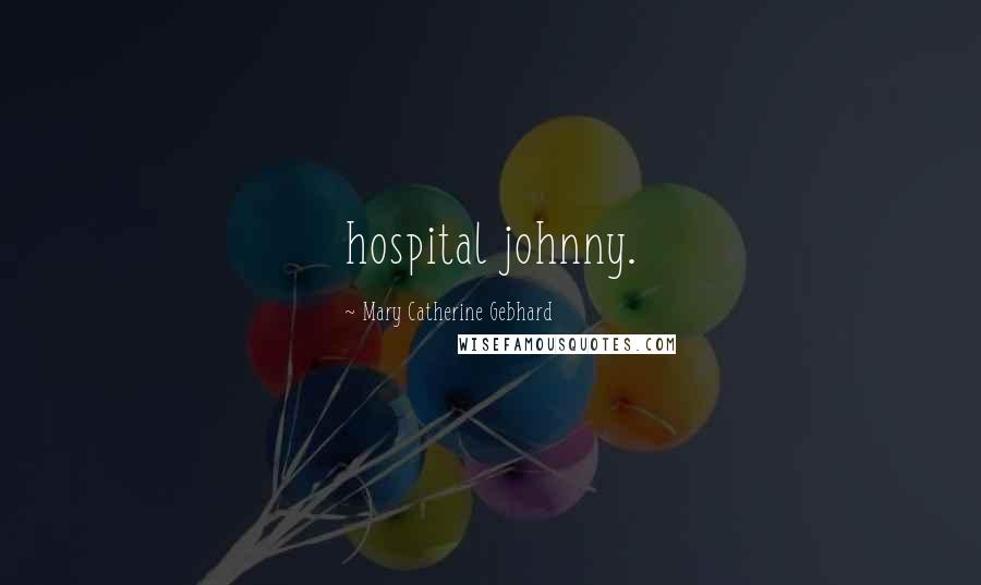 Mary Catherine Gebhard Quotes: hospital johnny.