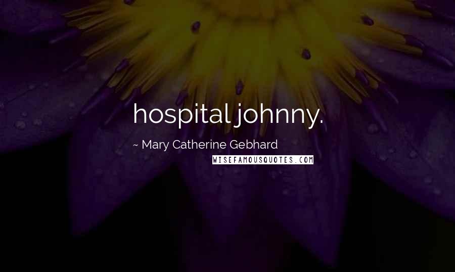Mary Catherine Gebhard Quotes: hospital johnny.
