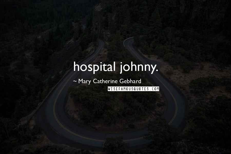 Mary Catherine Gebhard Quotes: hospital johnny.