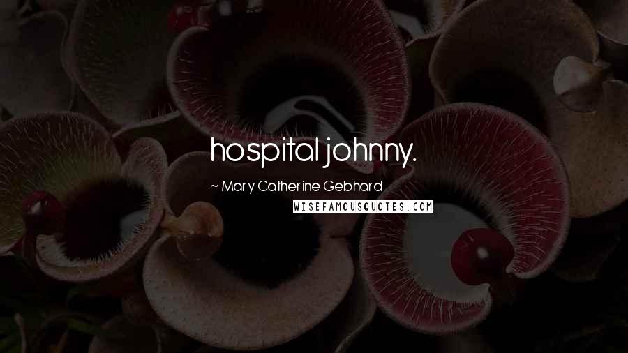 Mary Catherine Gebhard Quotes: hospital johnny.