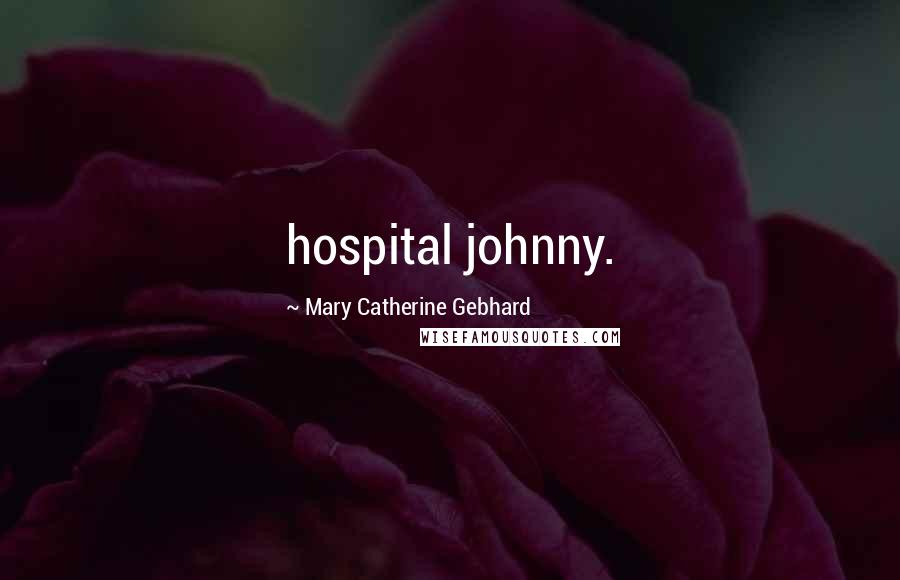 Mary Catherine Gebhard Quotes: hospital johnny.