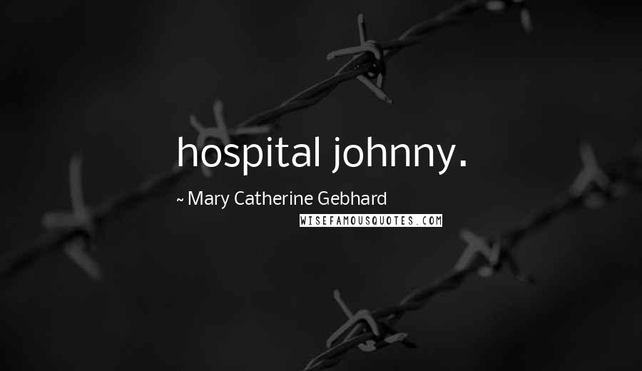 Mary Catherine Gebhard Quotes: hospital johnny.