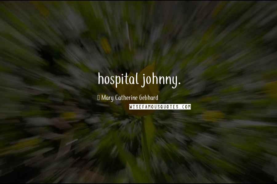 Mary Catherine Gebhard Quotes: hospital johnny.