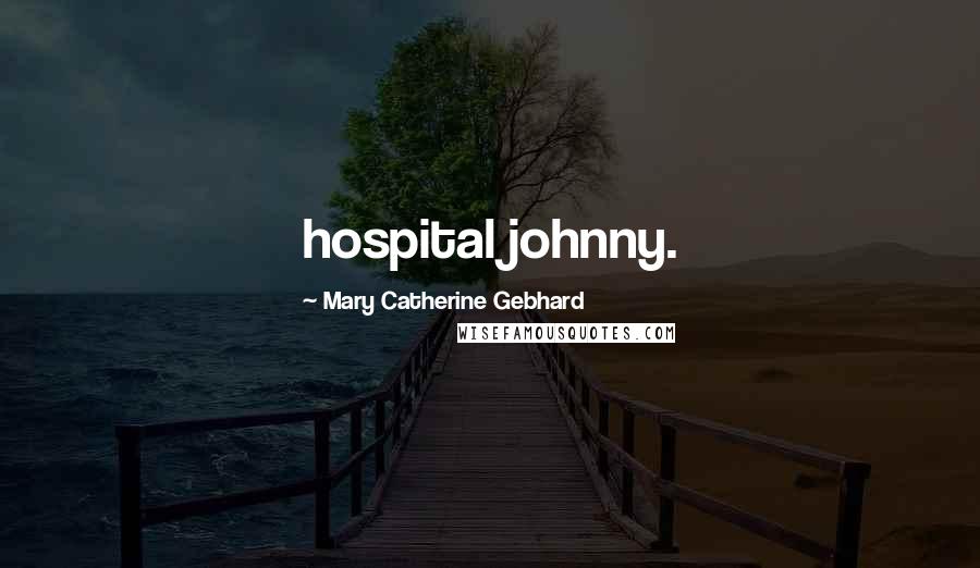 Mary Catherine Gebhard Quotes: hospital johnny.