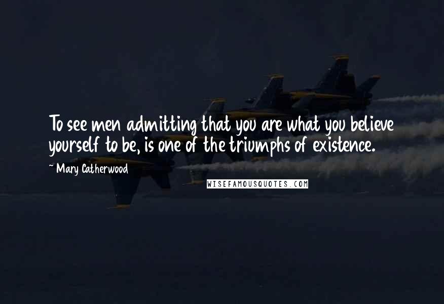 Mary Catherwood Quotes: To see men admitting that you are what you believe yourself to be, is one of the triumphs of existence.