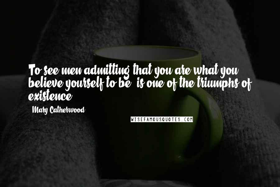 Mary Catherwood Quotes: To see men admitting that you are what you believe yourself to be, is one of the triumphs of existence.