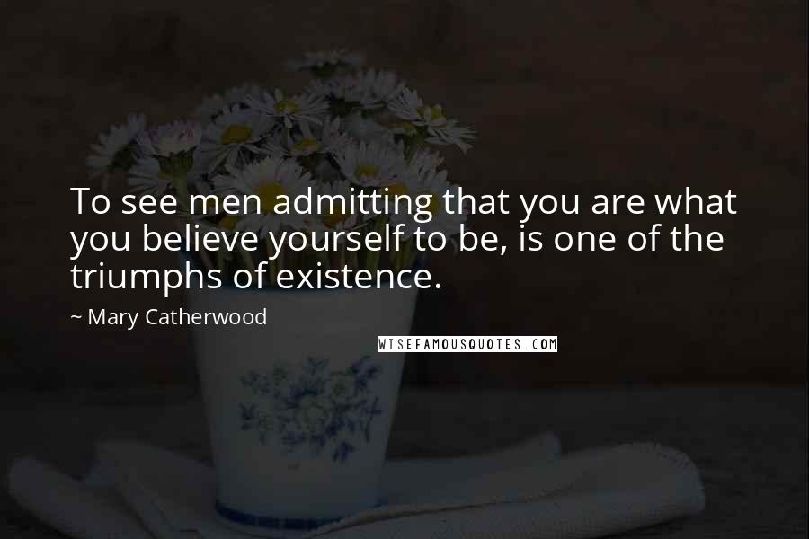 Mary Catherwood Quotes: To see men admitting that you are what you believe yourself to be, is one of the triumphs of existence.