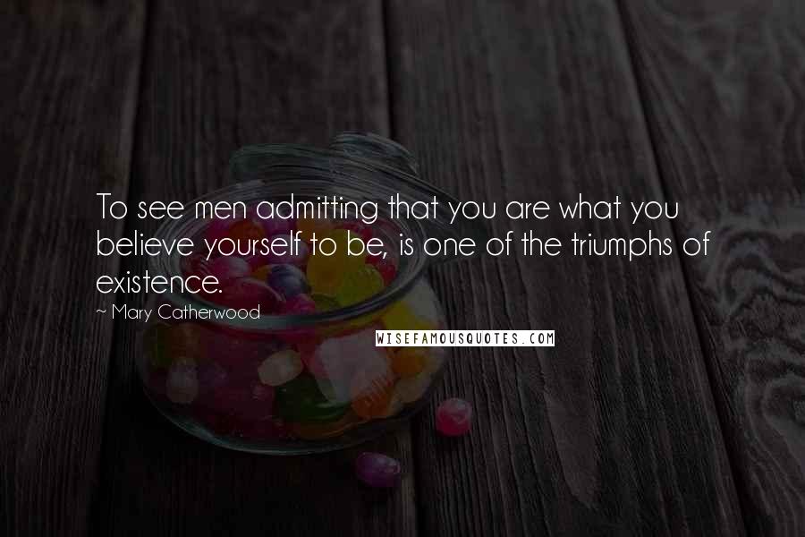 Mary Catherwood Quotes: To see men admitting that you are what you believe yourself to be, is one of the triumphs of existence.