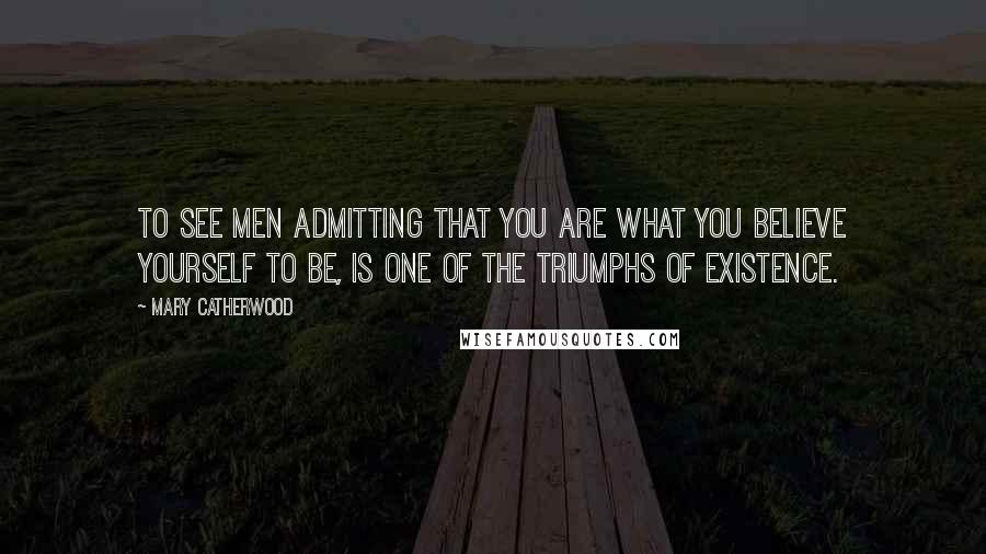 Mary Catherwood Quotes: To see men admitting that you are what you believe yourself to be, is one of the triumphs of existence.