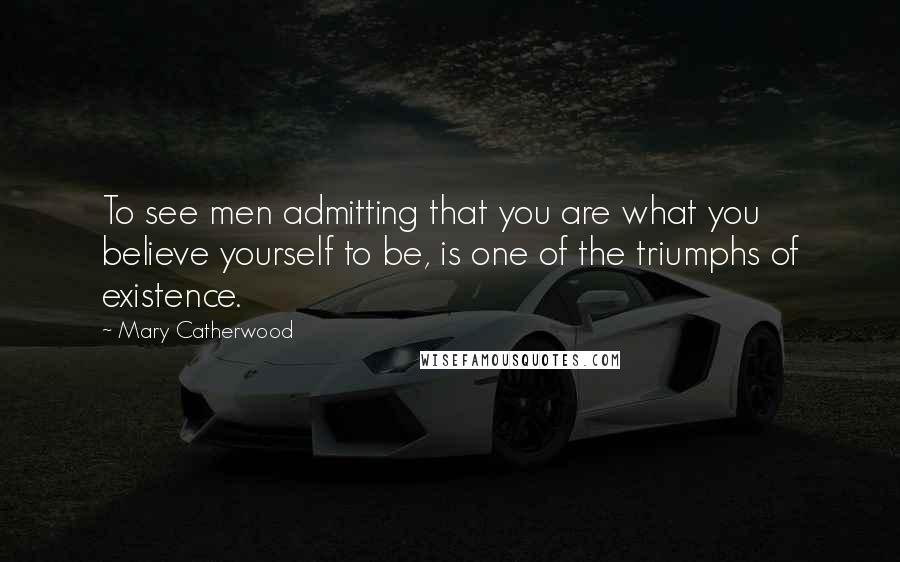 Mary Catherwood Quotes: To see men admitting that you are what you believe yourself to be, is one of the triumphs of existence.