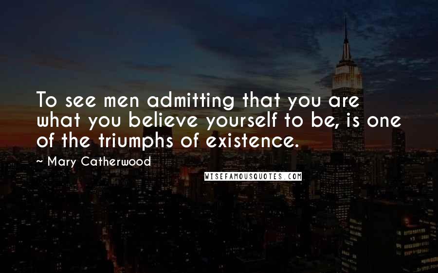 Mary Catherwood Quotes: To see men admitting that you are what you believe yourself to be, is one of the triumphs of existence.