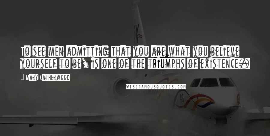 Mary Catherwood Quotes: To see men admitting that you are what you believe yourself to be, is one of the triumphs of existence.