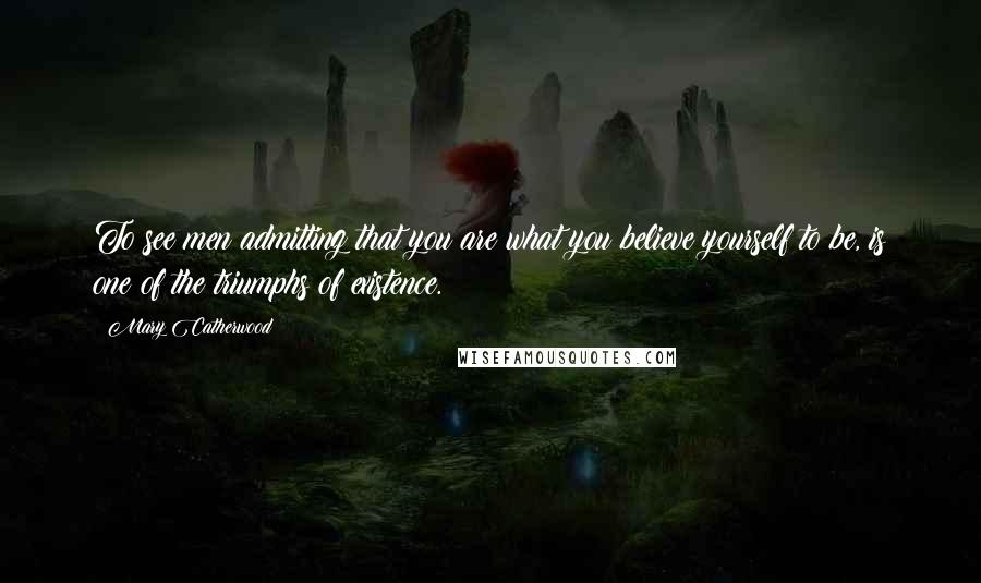 Mary Catherwood Quotes: To see men admitting that you are what you believe yourself to be, is one of the triumphs of existence.