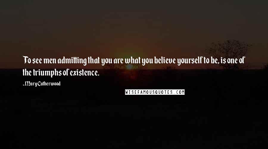 Mary Catherwood Quotes: To see men admitting that you are what you believe yourself to be, is one of the triumphs of existence.