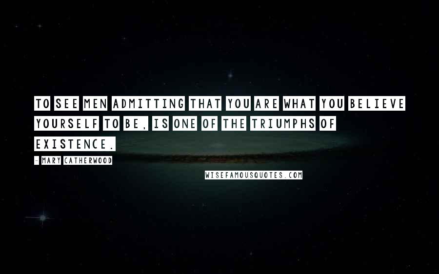 Mary Catherwood Quotes: To see men admitting that you are what you believe yourself to be, is one of the triumphs of existence.