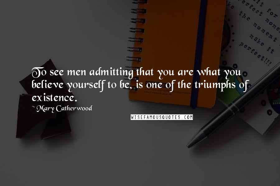 Mary Catherwood Quotes: To see men admitting that you are what you believe yourself to be, is one of the triumphs of existence.