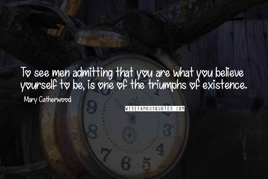 Mary Catherwood Quotes: To see men admitting that you are what you believe yourself to be, is one of the triumphs of existence.