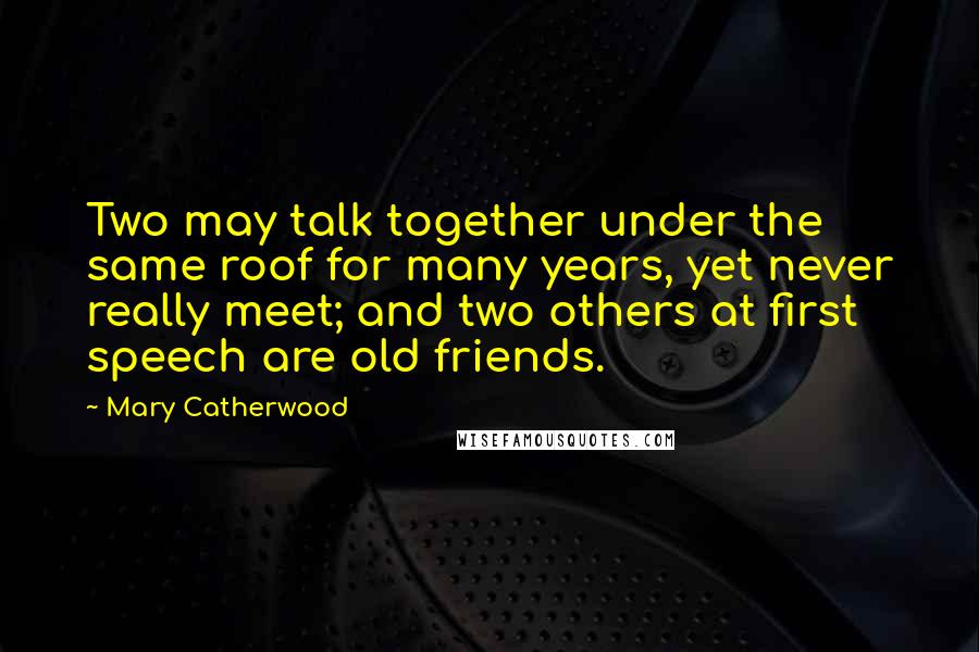 Mary Catherwood Quotes: Two may talk together under the same roof for many years, yet never really meet; and two others at first speech are old friends.