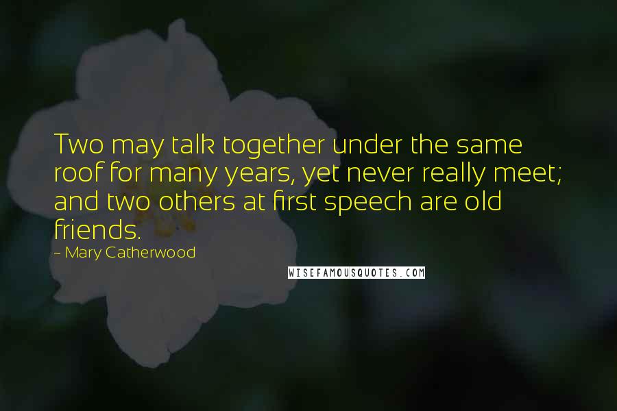 Mary Catherwood Quotes: Two may talk together under the same roof for many years, yet never really meet; and two others at first speech are old friends.