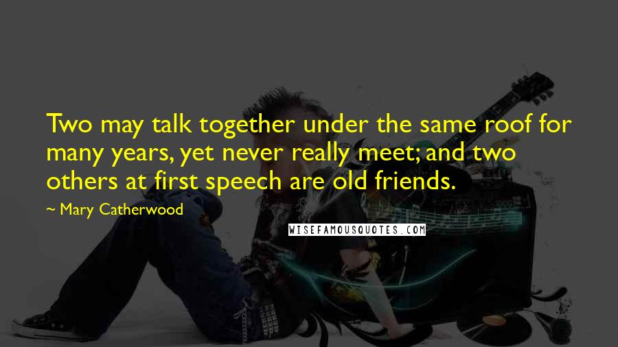 Mary Catherwood Quotes: Two may talk together under the same roof for many years, yet never really meet; and two others at first speech are old friends.