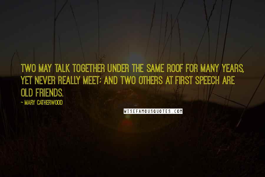 Mary Catherwood Quotes: Two may talk together under the same roof for many years, yet never really meet; and two others at first speech are old friends.