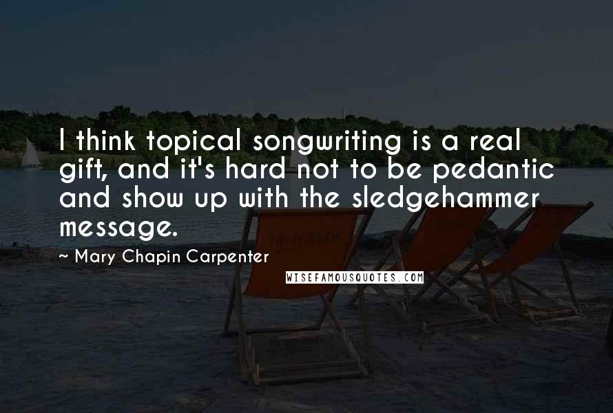 Mary Chapin Carpenter Quotes: I think topical songwriting is a real gift, and it's hard not to be pedantic and show up with the sledgehammer message.