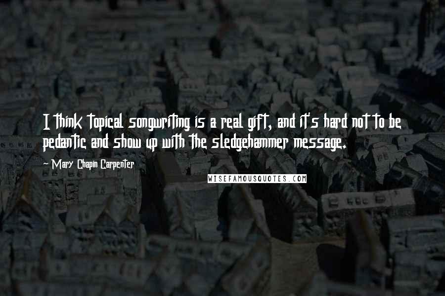 Mary Chapin Carpenter Quotes: I think topical songwriting is a real gift, and it's hard not to be pedantic and show up with the sledgehammer message.