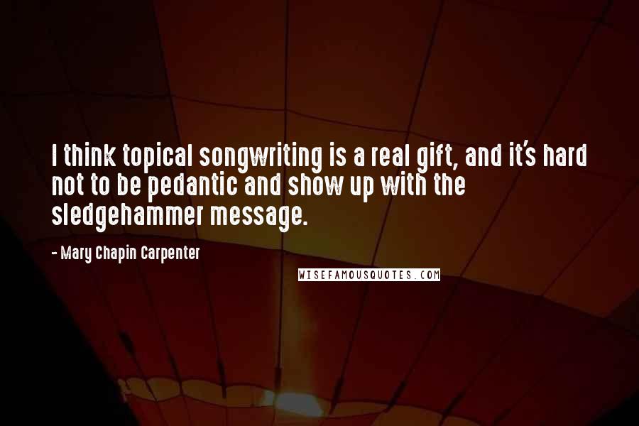 Mary Chapin Carpenter Quotes: I think topical songwriting is a real gift, and it's hard not to be pedantic and show up with the sledgehammer message.