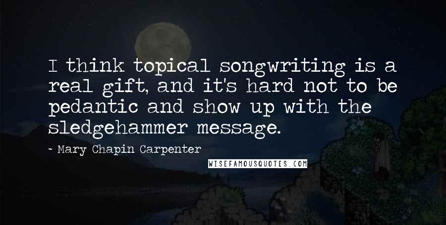 Mary Chapin Carpenter Quotes: I think topical songwriting is a real gift, and it's hard not to be pedantic and show up with the sledgehammer message.