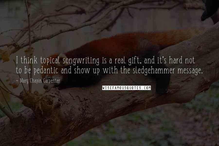 Mary Chapin Carpenter Quotes: I think topical songwriting is a real gift, and it's hard not to be pedantic and show up with the sledgehammer message.