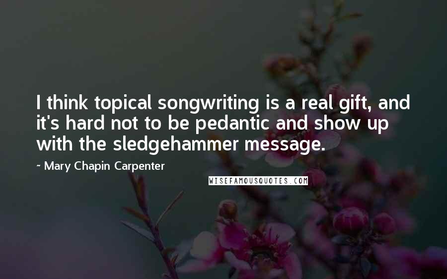 Mary Chapin Carpenter Quotes: I think topical songwriting is a real gift, and it's hard not to be pedantic and show up with the sledgehammer message.