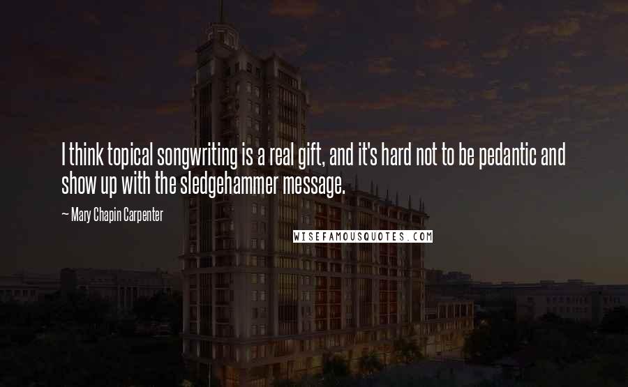 Mary Chapin Carpenter Quotes: I think topical songwriting is a real gift, and it's hard not to be pedantic and show up with the sledgehammer message.